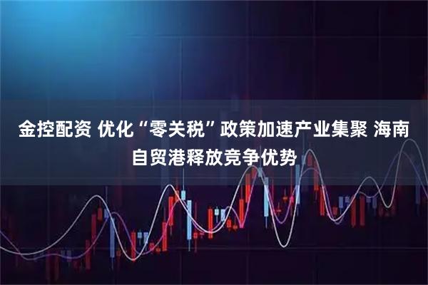 金控配资 优化“零关税”政策加速产业集聚 海南自贸港释放竞争优势
