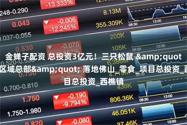 金蝉子配资 总投资3亿元！三只松鼠 &quot;华南区域总部&quot; 落地佛山_零食_项目总投资_西樵镇