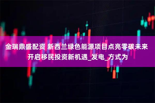 金瑞鼎盛配资 新西兰绿色能源项目点亮零碳未来 开启移民投资新机遇_发电_方式为