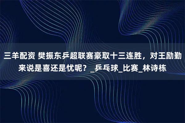 三羊配资 樊振东乒超联赛豪取十三连胜，对王励勤来说是喜还是忧呢？_乒乓球_比赛_林诗栋