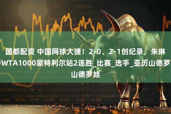 国都配资 中国网球大捷！2-0、2-1创纪录，朱琳夺WTA1000蒙特利尔站2连胜_比赛_选手_亚历山德罗娃