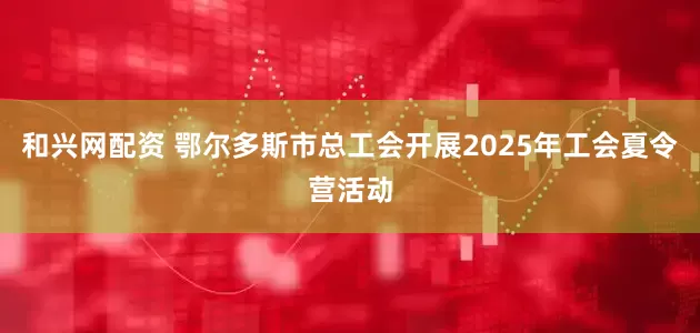 和兴网配资 鄂尔多斯市总工会开展2025年工会夏令营活动