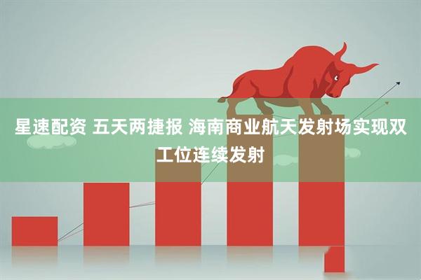 星速配资 五天两捷报 海南商业航天发射场实现双工位连续发射