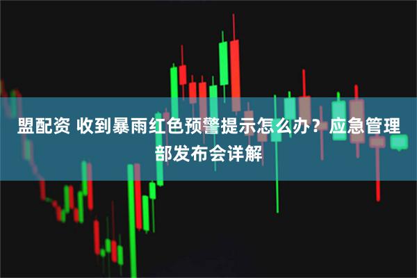 盟配资 收到暴雨红色预警提示怎么办？应急管理部发布会详解