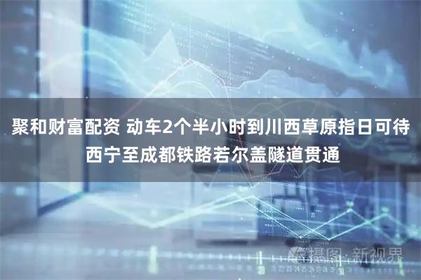 聚和财富配资 动车2个半小时到川西草原指日可待 西宁至成都铁路若尔盖隧道贯通
