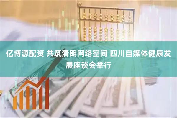 亿博源配资 共筑清朗网络空间 四川自媒体健康发展座谈会举行