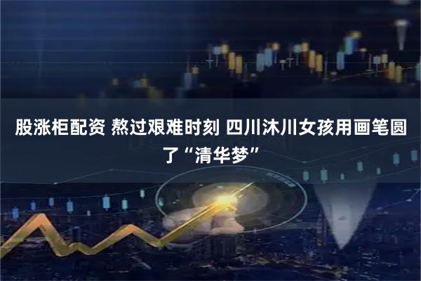 股涨柜配资 熬过艰难时刻 四川沐川女孩用画笔圆了“清华梦”