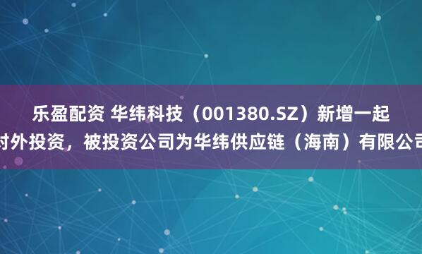 乐盈配资 华纬科技（001380.SZ）新增一起对外投资，被投资公司为华纬供应链（海南）有限公司