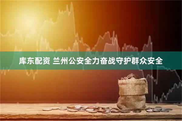库东配资 兰州公安全力奋战守护群众安全