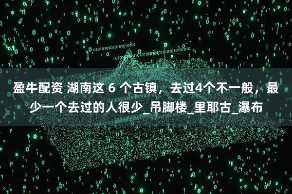 盈牛配资 湖南这 6 个古镇，去过4个不一般，最少一个去过的人很少_吊脚楼_里耶古_瀑布