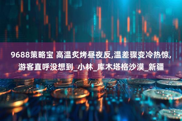9688策略宝 高温炙烤昼夜反,温差骤变冷热惊,游客直呼没想到_小林_库木塔格沙漠_新疆