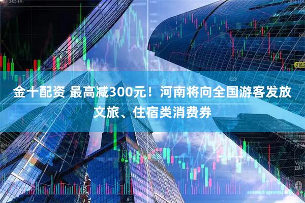 金十配资 最高减300元！河南将向全国游客发放文旅、住宿类消费券