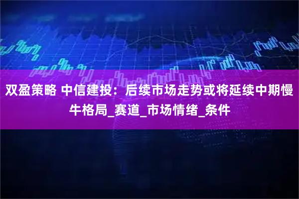 双盈策略 中信建投：后续市场走势或将延续中期慢牛格局_赛道_市场情绪_条件