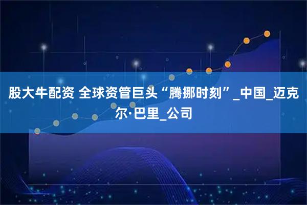 股大牛配资 全球资管巨头“腾挪时刻”_中国_迈克尔·巴里_公司