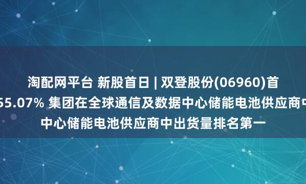 淘配网平台 新股首日 | 双登股份(06960)首挂上市 早盘高开55.07% 集团在全球通信及数据中心储能电池供应商中出货量排名第一