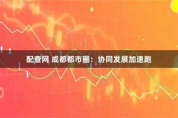 配查网 成都都市圈：协同发展加速跑