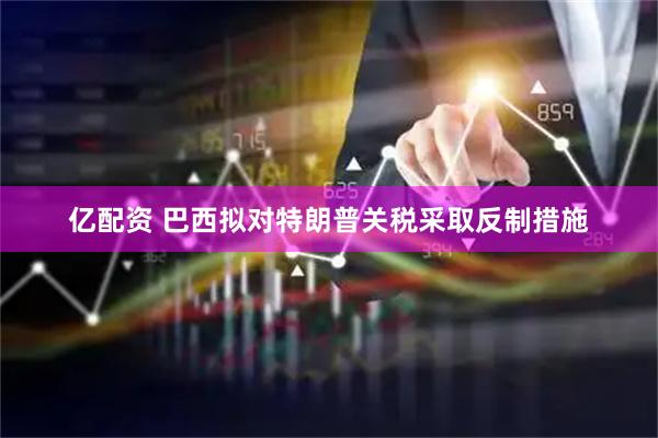 亿配资 巴西拟对特朗普关税采取反制措施