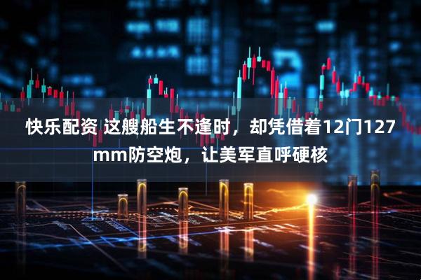 快乐配资 这艘船生不逢时，却凭借着12门127mm防空炮，让美军直呼硬核