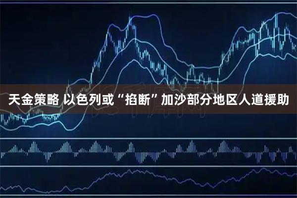 天金策略 以色列或“掐断”加沙部分地区人道援助