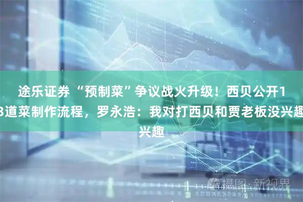 途乐证券 “预制菜”争议战火升级！西贝公开13道菜制作流程，罗永浩：我对打西贝和贾老板没兴趣