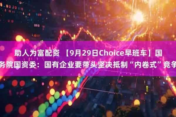 助人为富配资 【9月29日Choice早班车】国务院国资委：国有企业要带头坚决抵制“内卷式”竞争