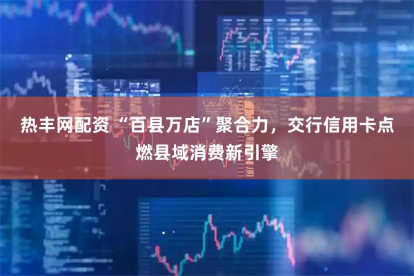 热丰网配资 “百县万店”聚合力，交行信用卡点燃县域消费新引擎