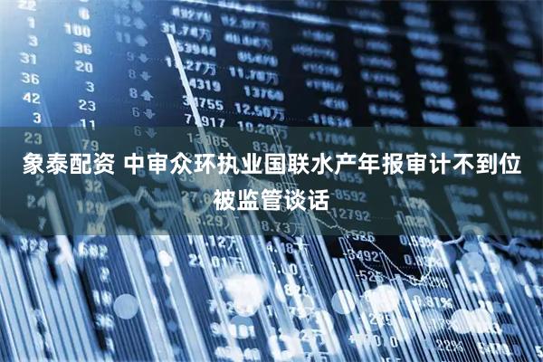 象泰配资 中审众环执业国联水产年报审计不到位被监管谈话
