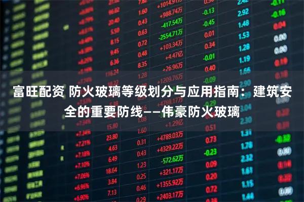 富旺配资 防火玻璃等级划分与应用指南：建筑安全的重要防线——伟豪防火玻璃