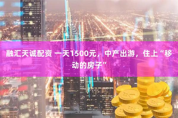 融汇天诚配资 一天1500元，中产出游，住上“移动的房子”