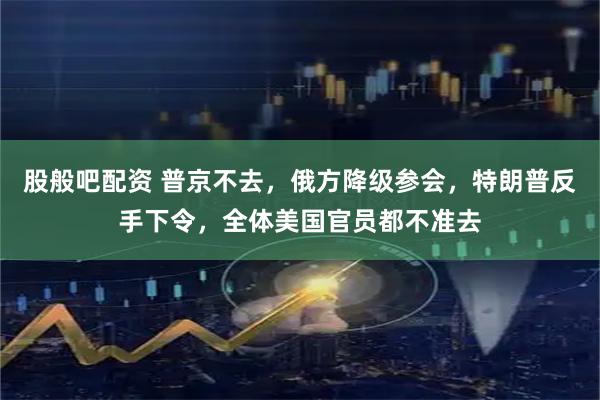 股般吧配资 普京不去，俄方降级参会，特朗普反手下令，全体美国官员都不准去